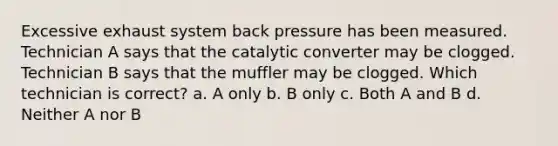 Excessive exhaust system back pressure has been measured. Technician A says that the catalytic converter may be clogged. Technician B says that the muffler may be clogged. Which technician is correct? a. A only b. B only c. Both A and B d. Neither A nor B