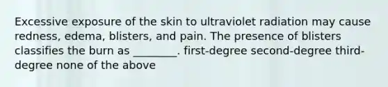 Excessive exposure of the skin to ultraviolet radiation may cause redness, edema, blisters, and pain. The presence of blisters classifies the burn as ________. first-degree second-degree third-degree none of the above