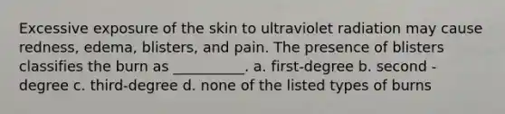 Excessive exposure of the skin to ultraviolet radiation may cause redness, edema, blisters, and pain. The presence of blisters classifies the burn as __________. a. first-degree b. second -degree c. third-degree d. none of the listed types of burns