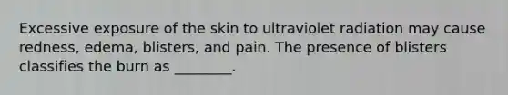 Excessive exposure of the skin to ultraviolet radiation may cause redness, edema, blisters, and pain. The presence of blisters classifies the burn as ________.