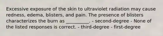 Excessive exposure of the skin to ultraviolet radiation may cause redness, edema, blisters, and pain. The presence of blisters characterizes the burn as __________. - second-degree - None of the listed responses is correct. - third-degree - first-degree