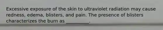 Excessive exposure of the skin to ultraviolet radiation may cause redness, edema, blisters, and pain. The presence of blisters characterizes the burn as __________.