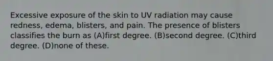 Excessive exposure of the skin to UV radiation may cause redness, edema, blisters, and pain. The presence of blisters classifies the burn as (A)first degree. (B)second degree. (C)third degree. (D)none of these.