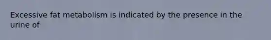 Excessive fat metabolism is indicated by the presence in the urine of