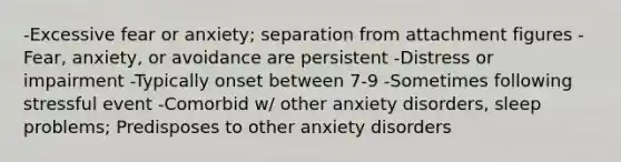 -Excessive fear or anxiety; separation from attachment figures -Fear, anxiety, or avoidance are persistent -Distress or impairment -Typically onset between 7-9 -Sometimes following stressful event -Comorbid w/ other anxiety disorders, sleep problems; Predisposes to other anxiety disorders