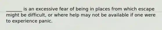 _______ is an excessive fear of being in places from which escape might be difficult, or where help may not be available if one were to experience panic.