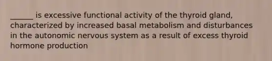 ______ is excessive functional activity of the thyroid gland, characterized by increased basal metabolism and disturbances in the autonomic nervous system as a result of excess thyroid hormone production