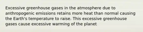 Excessive greenhouse gases in the atmosphere due to anthropogenic emissions retains more heat than normal causing the Earth's temperature to raise. This excessive greenhouse gases cause excessive warming of the planet