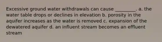 Excessive ground water withdrawals can cause _________. a. the water table drops or declines in elevation b. porosity in the aquifer increases as the water is removed c. expansion of the dewatered aquifer d. an influent stream becomes an effluent stream