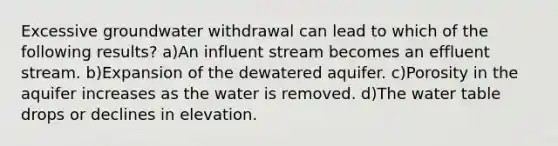 Excessive groundwater withdrawal can lead to which of the following results? a)An influent stream becomes an effluent stream. b)Expansion of the dewatered aquifer. c)Porosity in the aquifer increases as the water is removed. d)The water table drops or declines in elevation.