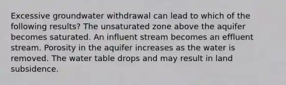 Excessive groundwater withdrawal can lead to which of the following results? The unsaturated zone above the aquifer becomes saturated. An influent stream becomes an effluent stream. Porosity in the aquifer increases as the water is removed. <a href='https://www.questionai.com/knowledge/kra6qgcwqy-the-water-table' class='anchor-knowledge'>the water table</a> drops and may result in land subsidence.