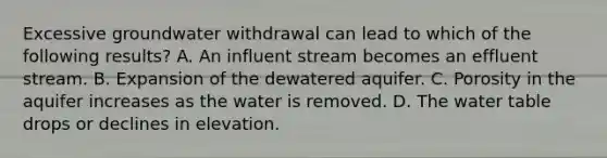 Excessive groundwater withdrawal can lead to which of the following results? A. An influent stream becomes an effluent stream. B. Expansion of the dewatered aquifer. C. Porosity in the aquifer increases as the water is removed. D. The water table drops or declines in elevation.