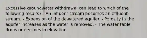 Excessive groundwater withdrawal can lead to which of the following results? - An influent stream becomes an effluent stream. - Expansion of the dewatered aquifer. - Porosity in the aquifer increases as the water is removed. - The water table drops or declines in elevation.