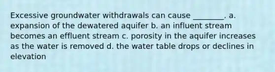 Excessive groundwater withdrawals can cause ________. a. expansion of the dewatered aquifer b. an influent stream becomes an effluent stream c. porosity in the aquifer increases as the water is removed d. the water table drops or declines in elevation