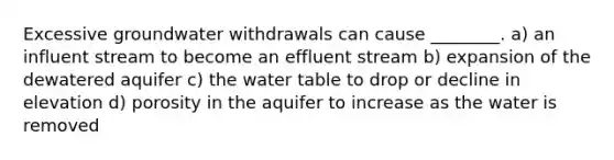 Excessive groundwater withdrawals can cause ________. a) an influent stream to become an effluent stream b) expansion of the dewatered aquifer c) the water table to drop or decline in elevation d) porosity in the aquifer to increase as the water is removed