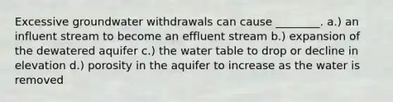 Excessive groundwater withdrawals can cause ________. a.) an influent stream to become an effluent stream b.) expansion of the dewatered aquifer c.) the water table to drop or decline in elevation d.) porosity in the aquifer to increase as the water is removed