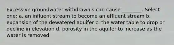 Excessive groundwater withdrawals can cause ________. Select one: a. an influent stream to become an effluent stream b. expansion of the dewatered aquifer c. <a href='https://www.questionai.com/knowledge/kra6qgcwqy-the-water-table' class='anchor-knowledge'>the water table</a> to drop or decline in elevation d. porosity in the aquifer to increase as the water is removed