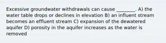 Excessive groundwater withdrawals can cause ________. A) <a href='https://www.questionai.com/knowledge/kra6qgcwqy-the-water-table' class='anchor-knowledge'>the water table</a> drops or declines in elevation B) an influent stream becomes an effluent stream C) expansion of the dewatered aquifer D) porosity in the aquifer increases as the water is removed