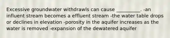 Excessive groundwater withdrawls can cause __________. -an influent stream becomes a effluent stream -the water table drops or declines in elevation -porosity in the aquifer increases as the water is removed -expansion of the dewatered aquifer