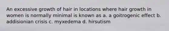 An excessive growth of hair in locations where hair growth in women is normally minimal is known as a. a goitrogenic effect b. addisionian crisis c. myxedema d. hirsutism