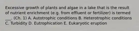 Excessive growth of plants and algae in a lake that is the result of nutrient enrichment (e.g. from effluent or fertilizer) is termed ___. (Ch. 1) A. Autotrophic conditions B. Heterotrophic conditions C. Turbidity D. Eutrophication E. Eukaryotic eruption