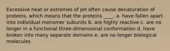 Excessive heat or extremes of pH often cause denaturation of proteins, which means that the proteins ____. a. have fallen apart into individual monomer subunits b. are highly reactive c. are no longer in a functional three-dimensional conformation d. have broken into many separate domains e. are no longer biological molecules