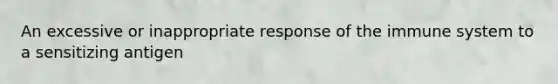 An excessive or inappropriate response of the immune system to a sensitizing antigen