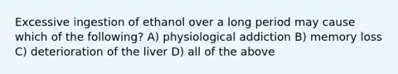 Excessive ingestion of ethanol over a long period may cause which of the following? A) physiological addiction B) memory loss C) deterioration of the liver D) all of the above