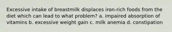 Excessive intake of breastmilk displaces iron-rich foods from the diet which can lead to what problem? a. impaired absorption of vitamins b. excessive weight gain c. milk anemia d. constipation