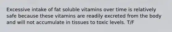 Excessive intake of fat soluble vitamins over time is relatively safe because these vitamins are readily excreted from the body and will not accumulate in tissues to toxic levels. T/F