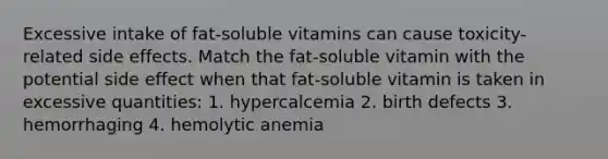 Excessive intake of fat-soluble vitamins can cause toxicity-related side effects. Match the fat-soluble vitamin with the potential side effect when that fat-soluble vitamin is taken in excessive quantities: 1. hypercalcemia 2. birth defects 3. hemorrhaging 4. hemolytic anemia