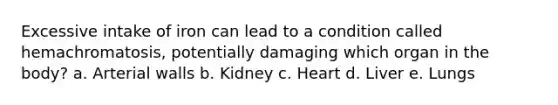 Excessive intake of iron can lead to a condition called hemachromatosis, potentially damaging which organ in the body? a. Arterial walls b. Kidney c. Heart d. Liver e. Lungs