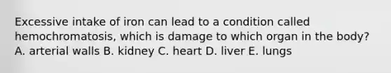 Excessive intake of iron can lead to a condition called hemochromatosis, which is damage to which organ in the body? A. arterial walls B. kidney C. heart D. liver E. lungs