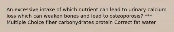 An excessive intake of which nutrient can lead to urinary calcium loss which can weaken bones and lead to osteoporosis? *** Multiple Choice fiber carbohydrates protein Correct fat water