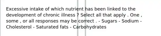 Excessive intake of which nutrient has been linked to the development of chronic illness ? Select all that apply . One , some , or all responses may be correct . - Sugars - Sodium - Cholesterol - Saturated fats - Carbohydrates