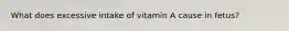 What does excessive intake of vitamin A cause in fetus?