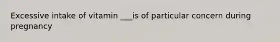 Excessive intake of vitamin ___is of particular concern during pregnancy