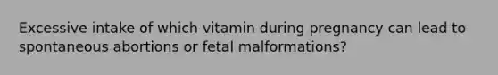 Excessive intake of which vitamin during pregnancy can lead to spontaneous abortions or fetal malformations?