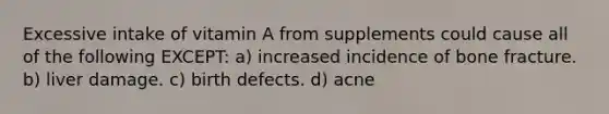 Excessive intake of vitamin A from supplements could cause all of the following EXCEPT: a) increased incidence of bone fracture. b) liver damage. c) birth defects. d) acne