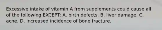 Excessive intake of vitamin A from supplements could cause all of the following EXCEPT: A. birth defects. B. liver damage. C. acne. D. increased incidence of bone fracture.