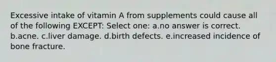 Excessive intake of vitamin A from supplements could cause all of the following EXCEPT: Select one: a.no answer is correct. b.acne. c.liver damage. d.birth defects. e.increased incidence of bone fracture.