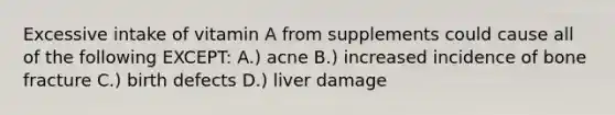 Excessive intake of vitamin A from supplements could cause all of the following EXCEPT: A.) acne B.) increased incidence of bone fracture C.) birth defects D.) liver damage