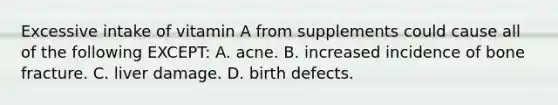 Excessive intake of vitamin A from supplements could cause all of the following EXCEPT: A. acne. B. increased incidence of bone fracture. C. liver damage. D. birth defects.