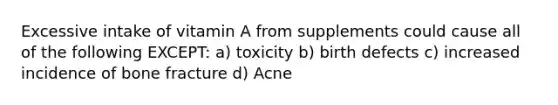 Excessive intake of vitamin A from supplements could cause all of the following EXCEPT: a) toxicity b) birth defects c) increased incidence of bone fracture d) Acne