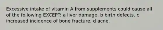 Excessive intake of vitamin A from supplements could cause all of the following EXCEPT: a liver damage. b birth defects. c increased incidence of bone fracture. d acne.