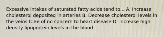 Excessive intakes of saturated fatty acids tend to... A. Increase cholesterol deposited in arteries B. Decrease cholesterol levels in the veins C.Be of no concern to heart disease D. Increase high density lipoprotein levels in the blood