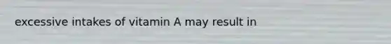 excessive intakes of vitamin A may result in