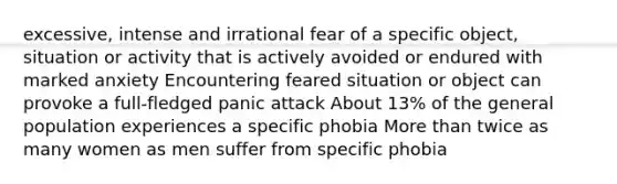 excessive, intense and irrational fear of a specific object, situation or activity that is actively avoided or endured with marked anxiety Encountering feared situation or object can provoke a full-fledged panic attack About 13% of the general population experiences a specific phobia More than twice as many women as men suffer from specific phobia