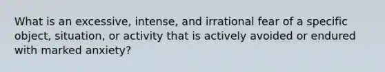 What is an excessive, intense, and irrational fear of a specific object, situation, or activity that is actively avoided or endured with marked anxiety?