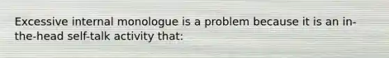 Excessive internal monologue is a problem because it is an in-the-head self-talk activity that: